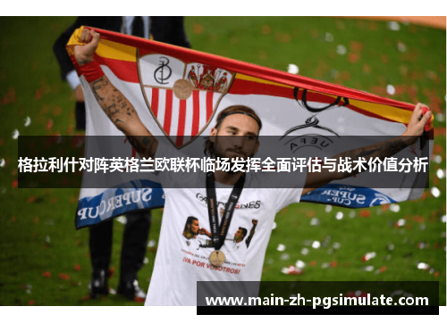 格拉利什对阵英格兰欧联杯临场发挥全面评估与战术价值分析 格拉利什对阵英格兰欧联杯临场发挥全面评估与战术价值分析