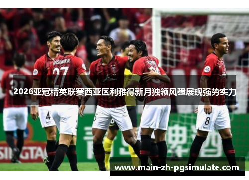 2026亚冠精英联赛西亚区利雅得新月独领风骚展现强势实力 2026亚冠精英联赛西亚区利雅得新月独领风骚展现强势实力