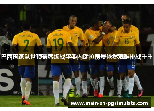 巴西国家队世预赛客场战平委内瑞拉前景依然艰难挑战重重 巴西国家队世预赛客场战平委内瑞拉前景依然艰难挑战重重