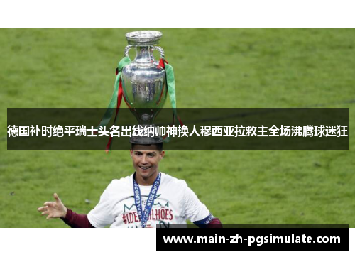 德国补时绝平瑞士头名出线纳帅神换人穆西亚拉救主全场沸腾球迷狂